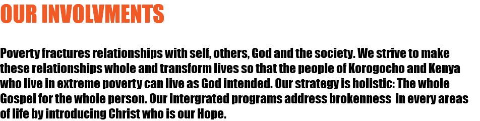 OUR INVOLVMENTS Poverty fractures relationships with self, others, God and the society. We strive to make these relationships whole and transform lives so that the people of Korogocho and Kenya who live in extreme poverty can live as God intended. Our strategy is holistic: The whole Gospel for the whole person. Our intergrated programs address brokenness in every areas of life by introducing Christ who is our Hope. 